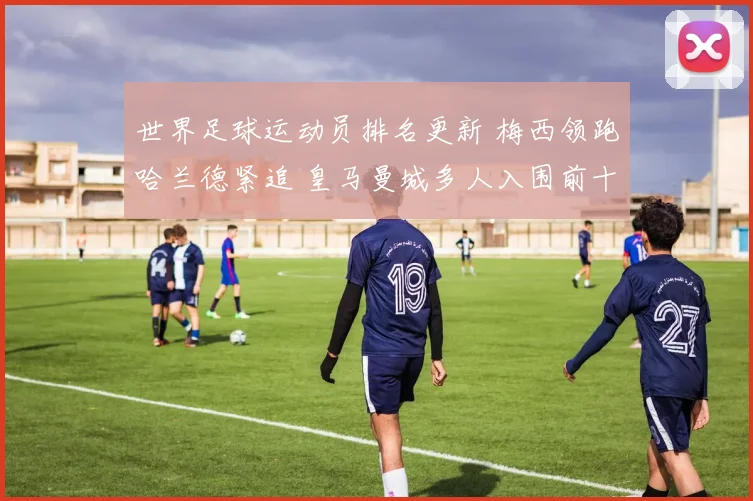 世界足球运动员排名更新 梅西领跑哈兰德紧追 皇马曼城多人入围前十