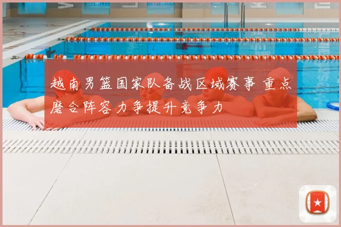 越南男篮国家队备战区域赛事 重点磨合阵容力争提升竞争力