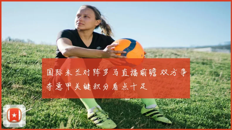 国际米兰对阵罗马直播前瞻 双方争夺意甲关键积分看点十足