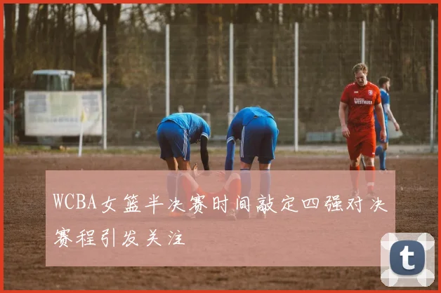 WCBA女篮半决赛时间敲定四强对决赛程引发关注