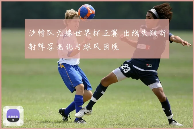 沙特队无缘世界杯正赛 出线失败折射阵容老化与球风困境