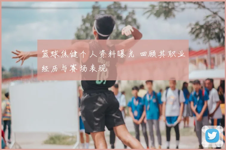 篮球焦健个人资料曝光 回顾其职业经历与赛场表现