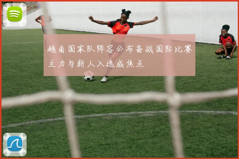 越南国家队阵容公布备战国际比赛主力与新人入选成焦点