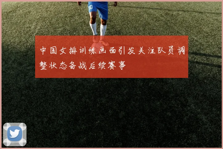 中国女排训练画面引发关注队员调整状态备战后续赛事