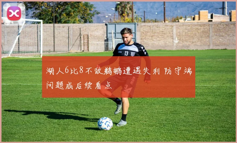 湖人6比8不敌鹈鹕遭遇失利 防守端问题成后续看点