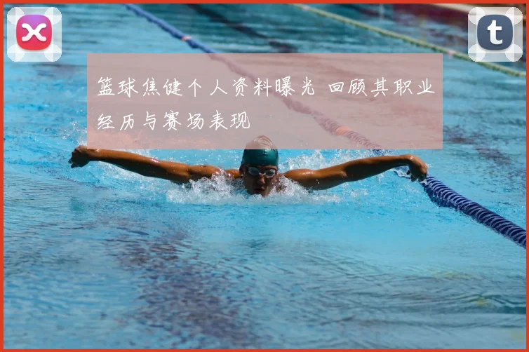 篮球焦健个人资料曝光 回顾其职业经历与赛场表现