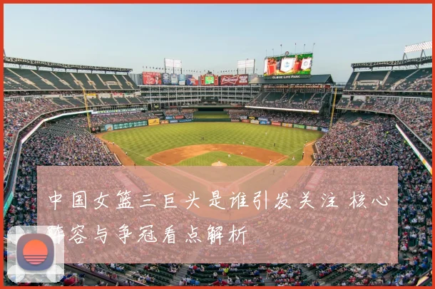 中国女篮三巨头是谁引发关注 核心阵容与争冠看点解析