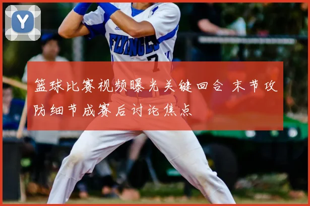 篮球比赛视频曝光关键回合 末节攻防细节成赛后讨论焦点