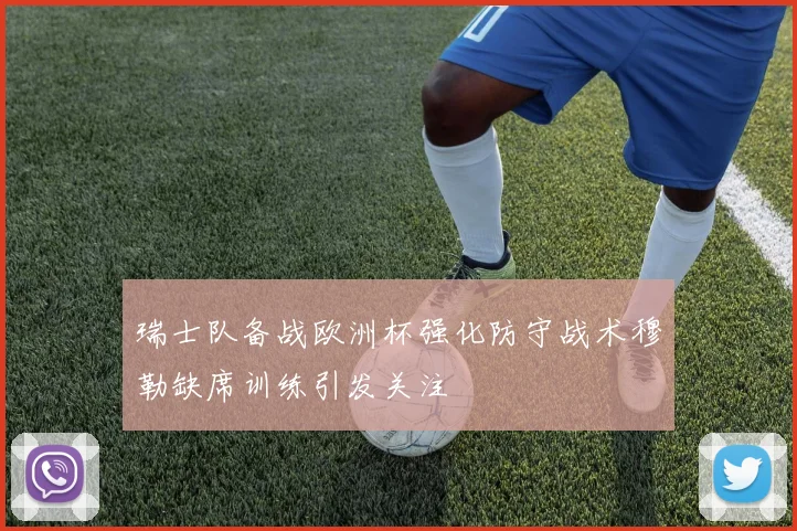 瑞士队备战欧洲杯强化防守战术穆勒缺席训练引发关注