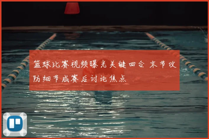 篮球比赛视频曝光关键回合 末节攻防细节成赛后讨论焦点