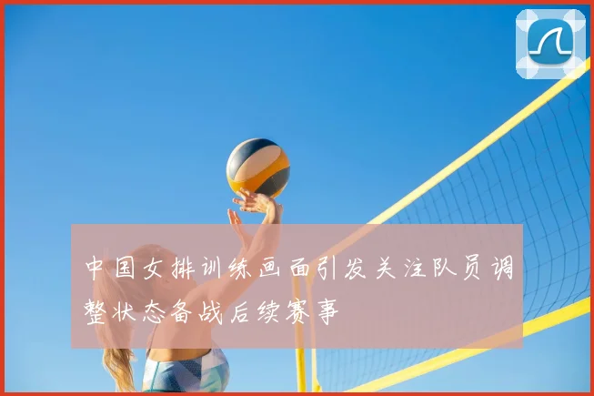 中国女排训练画面引发关注队员调整状态备战后续赛事