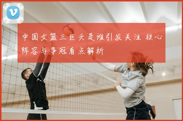 中国女篮三巨头是谁引发关注 核心阵容与争冠看点解析