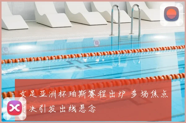 女足亚洲杯珀斯赛程出炉 多场焦点对决引发出线悬念