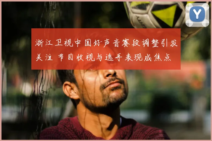 浙江卫视中国好声音赛段调整引发关注 节目收视与选手表现成焦点