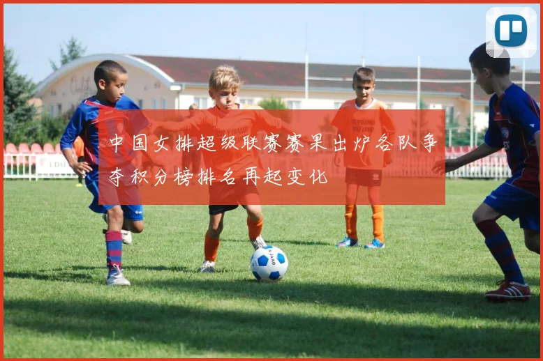 中国女排超级联赛赛果出炉各队争夺积分榜排名再起变化