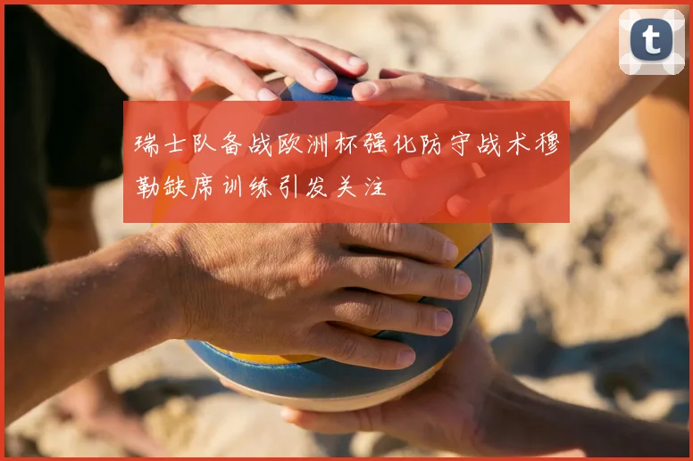 瑞士队备战欧洲杯强化防守战术穆勒缺席训练引发关注