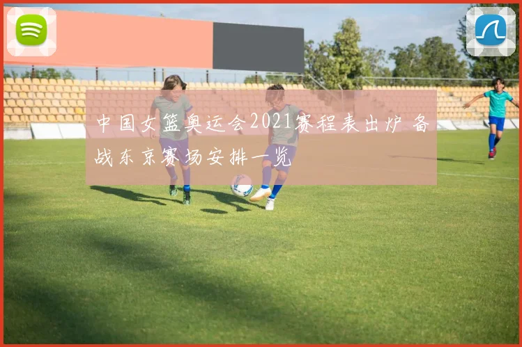 中国女篮奥运会2021赛程表出炉 备战东京赛场安排一览