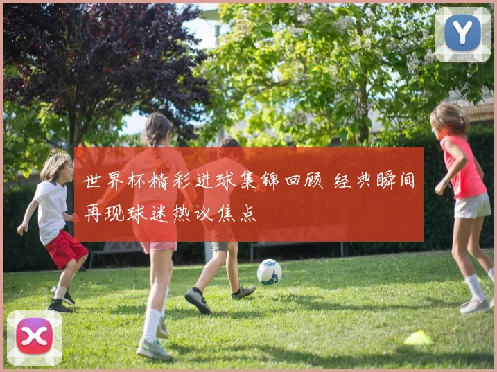 世界杯精彩进球集锦回顾 经典瞬间再现球迷热议焦点