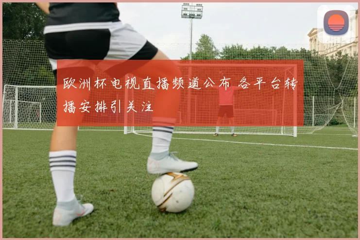 欧洲杯电视直播频道公布 各平台转播安排引关注