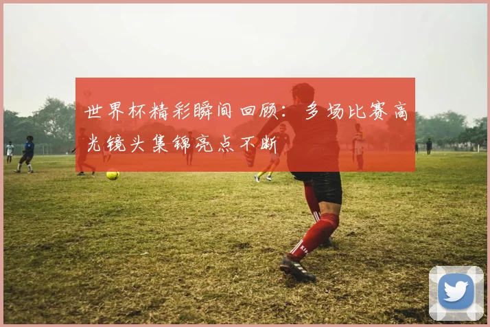 世界杯精彩瞬间回顾：多场比赛高光镜头集锦亮点不断