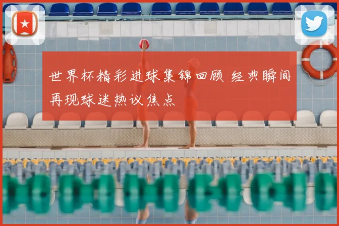 世界杯精彩进球集锦回顾 经典瞬间再现球迷热议焦点